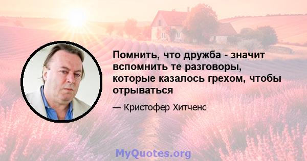 Помнить, что дружба - значит вспомнить те разговоры, которые казалось грехом, чтобы отрываться