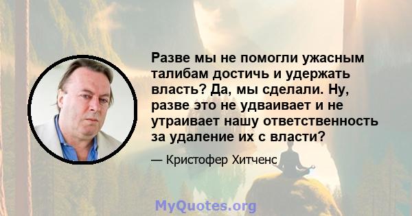 Разве мы не помогли ужасным талибам достичь и удержать власть? Да, мы сделали. Ну, разве это не удваивает и не утраивает нашу ответственность за удаление их с власти?