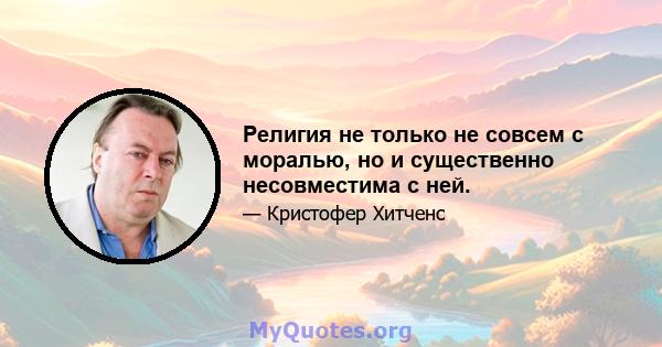 Религия не только не совсем с моралью, но и существенно несовместима с ней.