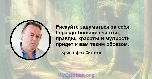 Рискуйте задуматься за себя. Гораздо больше счастья, правды, красоты и мудрости придет к вам таким образом.