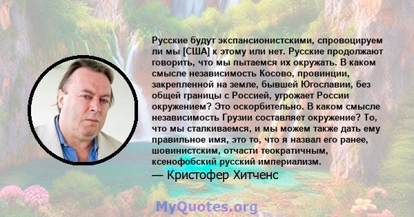 Русские будут экспансионистскими, спровоцируем ли мы [США] к этому или нет. Русские продолжают говорить, что мы пытаемся их окружать. В каком смысле независимость Косово, провинции, закрепленной на земле, бывшей