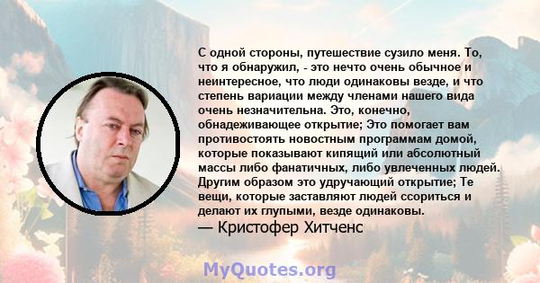 С одной стороны, путешествие сузило меня. То, что я обнаружил, - это нечто очень обычное и неинтересное, что люди одинаковы везде, и что степень вариации между членами нашего вида очень незначительна. Это, конечно,