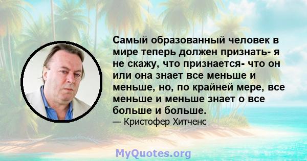 Самый образованный человек в мире теперь должен признать- я не скажу, что признается- что он или она знает все меньше и меньше, но, по крайней мере, все меньше и меньше знает о все больше и больше.