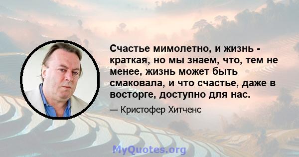 Счастье мимолетно, и жизнь - краткая, но мы знаем, что, тем не менее, жизнь может быть смаковала, и что счастье, даже в восторге, доступно для нас.