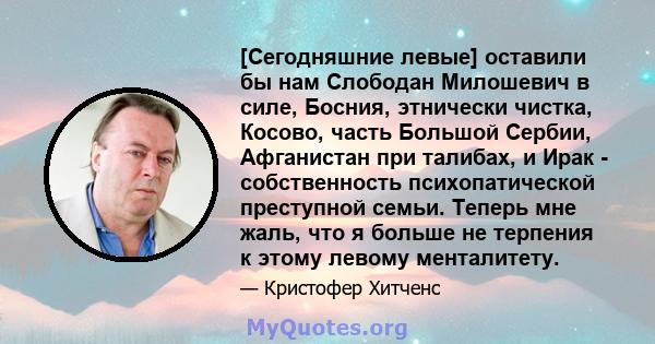 [Сегодняшние левые] оставили бы нам Слободан Милошевич в силе, Босния, этнически чистка, Косово, часть Большой Сербии, Афганистан при талибах, и Ирак - собственность психопатической преступной семьи. Теперь мне жаль,