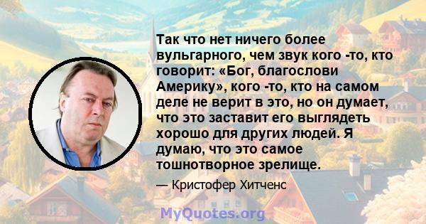 Так что нет ничего более вульгарного, чем звук кого -то, кто говорит: «Бог, благослови Америку», кого -то, кто на самом деле не верит в это, но он думает, что это заставит его выглядеть хорошо для других людей. Я думаю, 