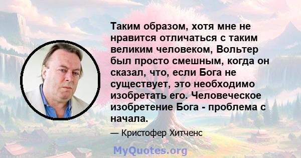 Таким образом, хотя мне не нравится отличаться с таким великим человеком, Вольтер был просто смешным, когда он сказал, что, если Бога не существует, это необходимо изобретать его. Человеческое изобретение Бога -