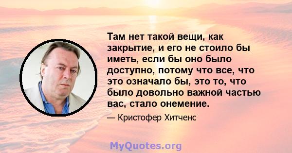 Там нет такой вещи, как закрытие, и его не стоило бы иметь, если бы оно было доступно, потому что все, что это означало бы, это то, что было довольно важной частью вас, стало онемение.