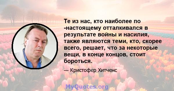 Те из нас, кто наиболее по -настоящему отталкивался в результате войны и насилия, также являются теми, кто, скорее всего, решает, что за некоторые вещи, в конце концов, стоит бороться.