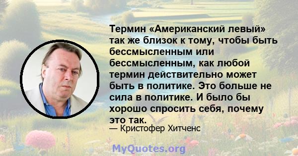 Термин «Американский левый» так же близок к тому, чтобы быть бессмысленным или бессмысленным, как любой термин действительно может быть в политике. Это больше не сила в политике. И было бы хорошо спросить себя, почему