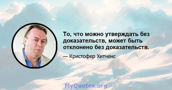 То, что можно утверждать без доказательств, может быть отклонено без доказательств.