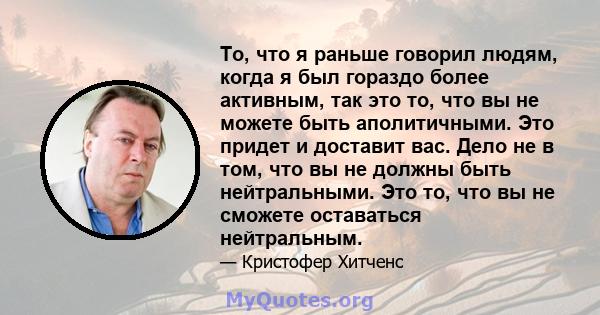 То, что я раньше говорил людям, когда я был гораздо более активным, так это то, что вы не можете быть аполитичными. Это придет и доставит вас. Дело не в том, что вы не должны быть нейтральными. Это то, что вы не сможете 