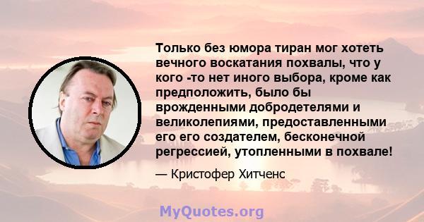 Только без юмора тиран мог хотеть вечного воскатания похвалы, что у кого -то нет иного выбора, кроме как предположить, было бы врожденными добродетелями и великолепиями, предоставленными его его создателем, бесконечной