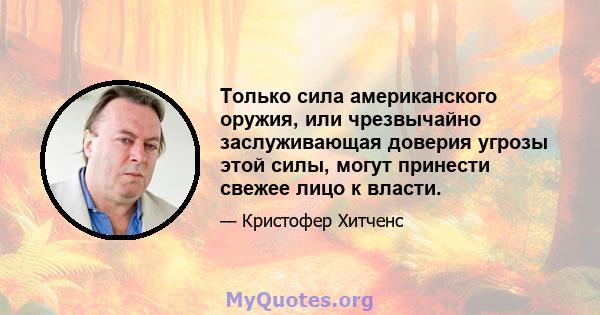 Только сила американского оружия, или чрезвычайно заслуживающая доверия угрозы этой силы, могут принести свежее лицо к власти.