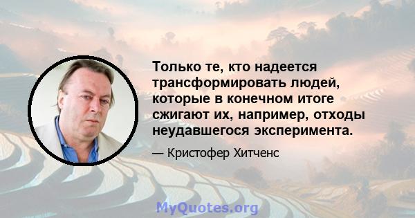 Только те, кто надеется трансформировать людей, которые в конечном итоге сжигают их, например, отходы неудавшегося эксперимента.