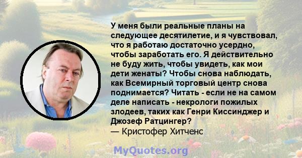 У меня были реальные планы на следующее десятилетие, и я чувствовал, что я работаю достаточно усердно, чтобы заработать его. Я действительно не буду жить, чтобы увидеть, как мои дети женаты? Чтобы снова наблюдать, как