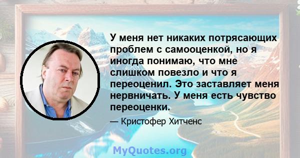 У меня нет никаких потрясающих проблем с самооценкой, но я иногда понимаю, что мне слишком повезло и что я переоценил. Это заставляет меня нервничать. У меня есть чувство переоценки.