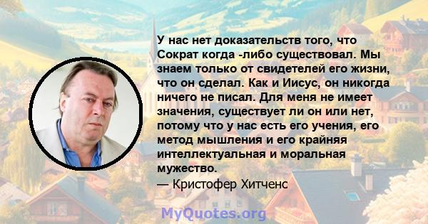 У нас нет доказательств того, что Сократ когда -либо существовал. Мы знаем только от свидетелей его жизни, что он сделал. Как и Иисус, он никогда ничего не писал. Для меня не имеет значения, существует ли он или нет,