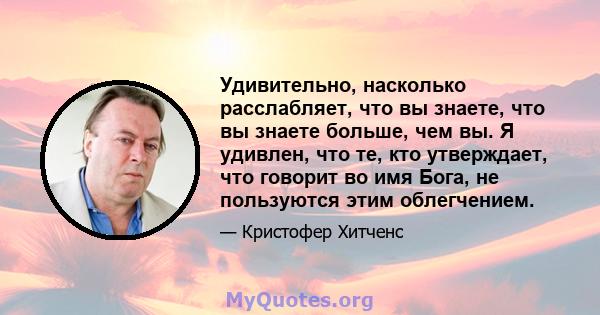 Удивительно, насколько расслабляет, что вы знаете, что вы знаете больше, чем вы. Я удивлен, что те, кто утверждает, что говорит во имя Бога, не пользуются этим облегчением.