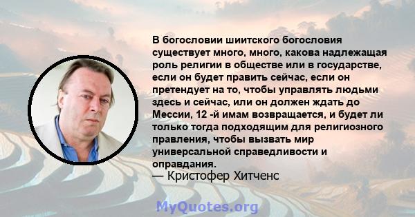 В богословии шиитского богословия существует много, много, какова надлежащая роль религии в обществе или в государстве, если он будет править сейчас, если он претендует на то, чтобы управлять людьми здесь и сейчас, или