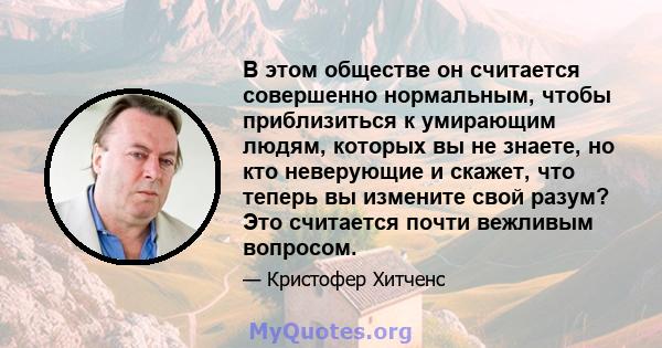 В этом обществе он считается совершенно нормальным, чтобы приблизиться к умирающим людям, которых вы не знаете, но кто неверующие и скажет, что теперь вы измените свой разум? Это считается почти вежливым вопросом.