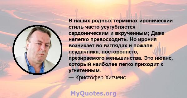 В наших родных терминах иронический стиль часто усугубляется сардоническим и вкрученным; Даже нелегко превосходить. Но ирония возникает во взглядах и пожале неудачника, постороннего, презираемого меньшинства. Это нюанс, 