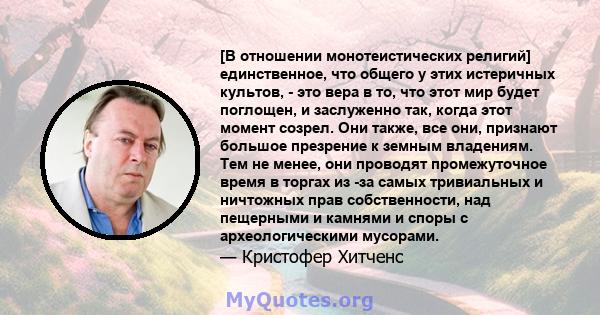 [В отношении монотеистических религий] единственное, что общего у этих истеричных культов, - это вера в то, что этот мир будет поглощен, и заслуженно так, когда этот момент созрел. Они также, все они, признают большое