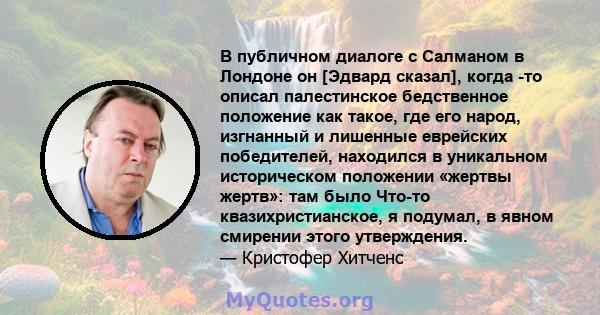 В публичном диалоге с Салманом в Лондоне он [Эдвард сказал], когда -то описал палестинское бедственное положение как такое, где его народ, изгнанный и лишенные еврейских победителей, находился в уникальном историческом