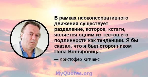 В рамках неоконсервативного движения существует разделение, которое, кстати, является одним из тестов его подлинности как тенденции. Я бы сказал, что я был сторонником Пола Вольфовица.