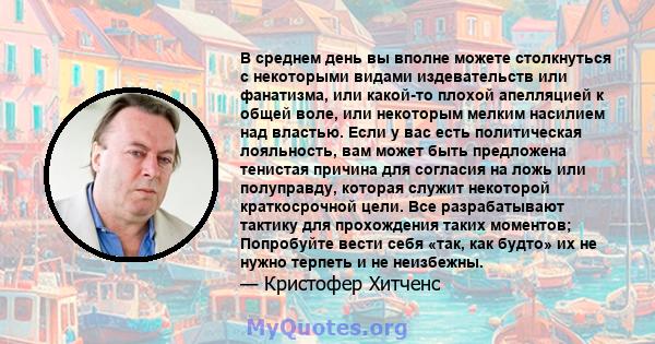 В среднем день вы вполне можете столкнуться с некоторыми видами издевательств или фанатизма, или какой-то плохой апелляцией к общей воле, или некоторым мелким насилием над властью. Если у вас есть политическая