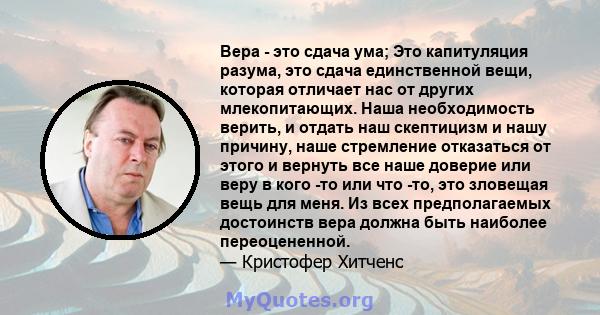 Вера - это сдача ума; Это капитуляция разума, это сдача единственной вещи, которая отличает нас от других млекопитающих. Наша необходимость верить, и отдать наш скептицизм и нашу причину, наше стремление отказаться от