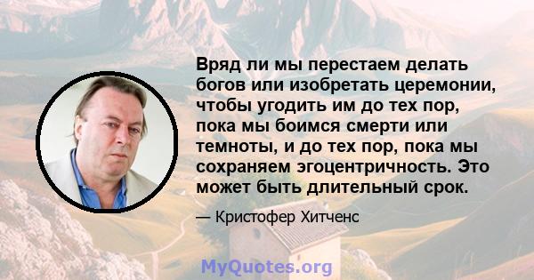 Вряд ли мы перестаем делать богов или изобретать церемонии, чтобы угодить им до тех пор, пока мы боимся смерти или темноты, и до тех пор, пока мы сохраняем эгоцентричность. Это может быть длительный срок.