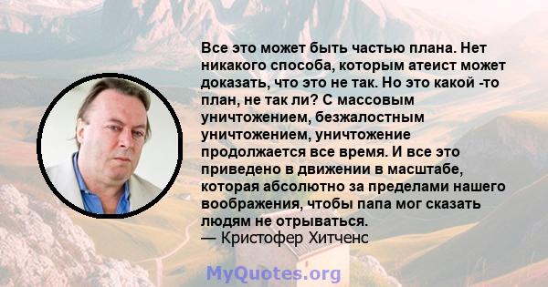 Все это может быть частью плана. Нет никакого способа, которым атеист может доказать, что это не так. Но это какой -то план, не так ли? С массовым уничтожением, безжалостным уничтожением, уничтожение продолжается все