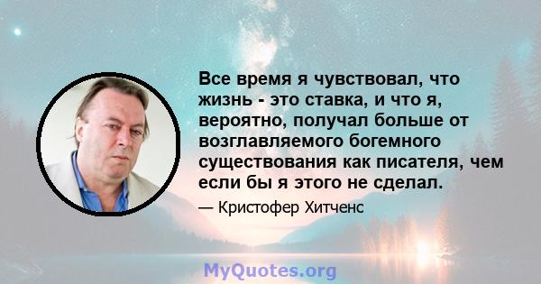 Все время я чувствовал, что жизнь - это ставка, и что я, вероятно, получал больше от возглавляемого богемного существования как писателя, чем если бы я этого не сделал.