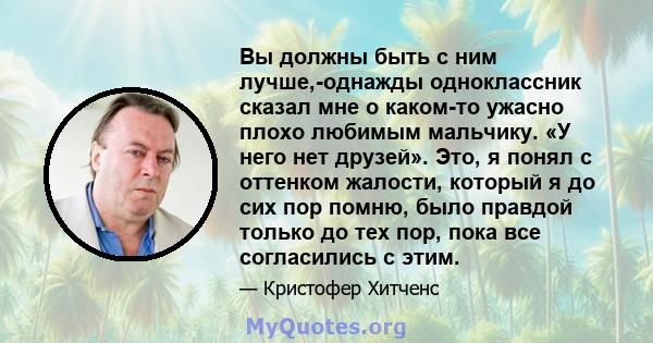 Вы должны быть с ним лучше,-однажды одноклассник сказал мне о каком-то ужасно плохо любимым мальчику. «У него нет друзей». Это, я понял с оттенком жалости, который я до сих пор помню, было правдой только до тех пор,