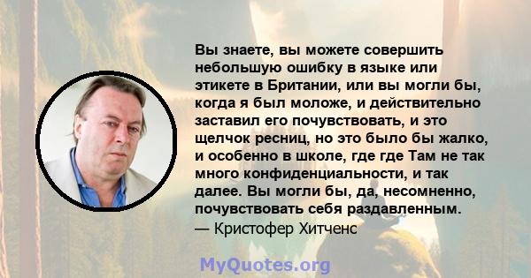 Вы знаете, вы можете совершить небольшую ошибку в языке или этикете в Британии, или вы могли бы, когда я был моложе, и действительно заставил его почувствовать, и это щелчок ресниц, но это было бы жалко, и особенно в