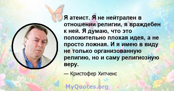 Я атеист. Я не нейтрален в отношении религии, я враждебен к ней. Я думаю, что это положительно плохая идея, а не просто ложная. И я имею в виду не только организованную религию, но и саму религиозную веру.