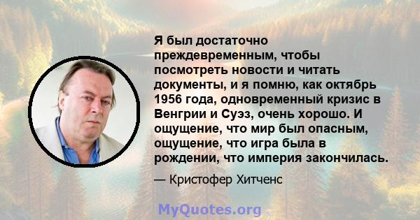 Я был достаточно преждевременным, чтобы посмотреть новости и читать документы, и я помню, как октябрь 1956 года, одновременный кризис в Венгрии и Суэз, очень хорошо. И ощущение, что мир был опасным, ощущение, что игра