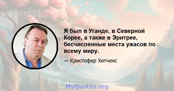 Я был в Уганде, в Северной Корее, а также в Эритрее, бесчисленные места ужасов по всему миру.