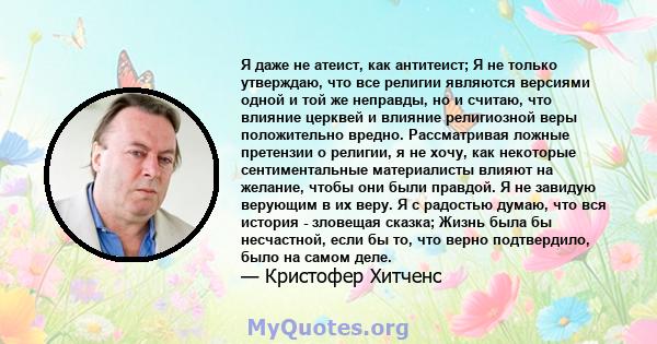 Я даже не атеист, как антитеист; Я не только утверждаю, что все религии являются версиями одной и той же неправды, но и считаю, что влияние церквей и влияние религиозной веры положительно вредно. Рассматривая ложные