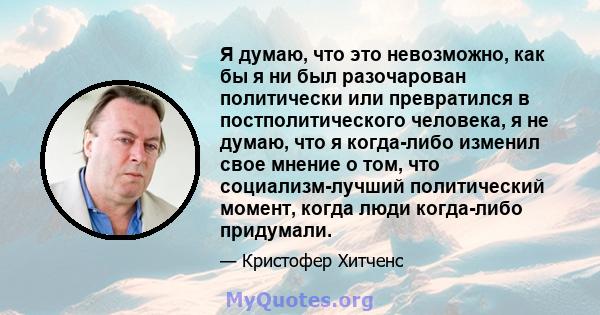 Я думаю, что это невозможно, как бы я ни был разочарован политически или превратился в постполитического человека, я не думаю, что я когда-либо изменил свое мнение о том, что социализм-лучший политический момент, когда