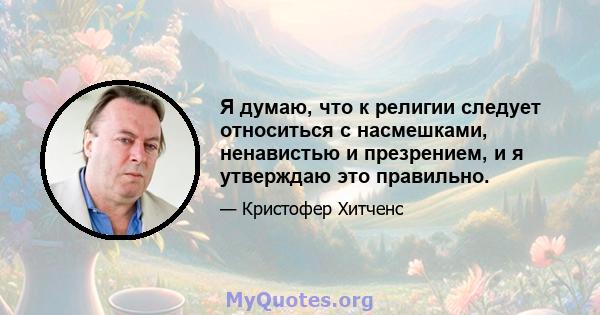 Я думаю, что к религии следует относиться с насмешками, ненавистью и презрением, и я утверждаю это правильно.