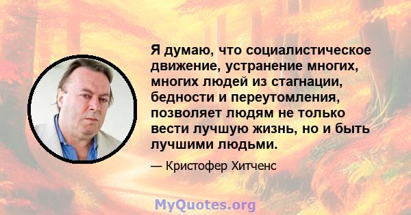 Я думаю, что социалистическое движение, устранение многих, многих людей из стагнации, бедности и переутомления, позволяет людям не только вести лучшую жизнь, но и быть лучшими людьми.