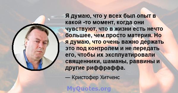 Я думаю, что у всех был опыт в какой -то момент, когда они чувствуют, что в жизни есть нечто большее, чем просто материя. Но я думаю, что очень важно держать это под контролем и не передать его, чтобы их эксплуатировали 