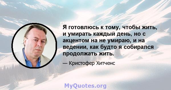 Я готовлюсь к тому, чтобы жить, и умирать каждый день, но с акцентом на не умираю, и на ведении, как будто я собирался продолжать жить.