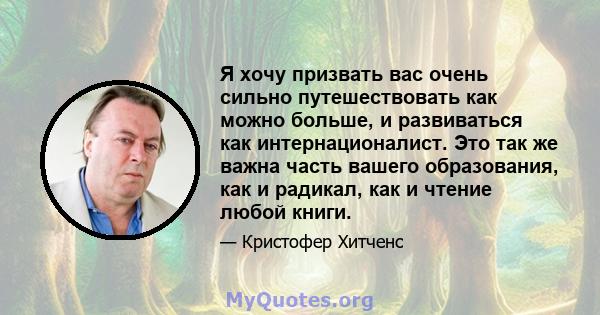 Я хочу призвать вас очень сильно путешествовать как можно больше, и развиваться как интернационалист. Это так же важна часть вашего образования, как и радикал, как и чтение любой книги.