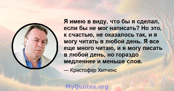 Я имею в виду, что бы я сделал, если бы не мог написать? Но это, к счастью, не оказалось так, и я могу читать в любой день. Я все еще много читаю, и я могу писать в любой день, но гораздо медленнее и меньше слов.