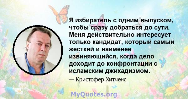 Я избиратель с одним выпуском, чтобы сразу добраться до сути. Меня действительно интересует только кандидат, который самый жесткий и наименее извиняющийся, когда дело доходит до конфронтации с исламским джихадизмом.