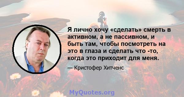 Я лично хочу «сделать» смерть в активном, а не пассивном, и быть там, чтобы посмотреть на это в глаза и сделать что -то, когда это приходит для меня.