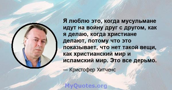 Я люблю это, когда мусульмане идут на войну друг с другом, как я делаю, когда христиане делают, потому что это показывает, что нет такой вещи, как христианский мир и исламский мир. Это все дерьмо.